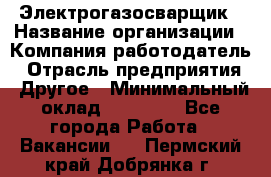 Электрогазосварщик › Название организации ­ Компания-работодатель › Отрасль предприятия ­ Другое › Минимальный оклад ­ 20 000 - Все города Работа » Вакансии   . Пермский край,Добрянка г.